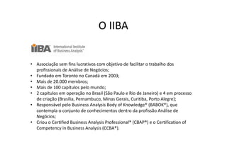 O IIBA


• Associação sem fins lucrativos com objetivo de facilitar o trabalho dos
  profissionais de Análise de Negócios;
• Fundado em Toronto no Canadá em 2003;
• Mais de 20.000 membros;
• Mais de 100 capítulos pelo mundo;
• 2 capítulos em operação no Brasil (São Paulo e Rio de Janeiro) e 4 em processo
  de criação (Brasília, Pernambuco, Minas Gerais, Curitiba, Porto Alegre);
• Responsável pelo Business Analysis Body of Knowledge® (BABOK®), que
  contempla o conjunto de conhecimentos dentro da profissão Análise de
  Negócios;
• Criou o Certified Business Analysis Professional® (CBAP®) e o Certification of
  Competency in Business Analysis (CCBA®).
 