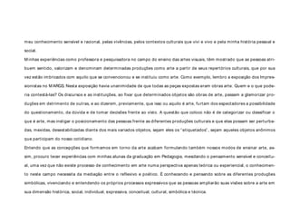 meu conhecimento sensível e racional, pelas vivências, pelos contextos culturais que vivi e vivo e pela minha história pessoal e
social.
M inhas experiências como professora e pesquisadora no campo do ensino das artes visuais, têm mostrado que as pessoas atri-
buem sentido, valorizam e denominam determinadas produções como arte a partir de seus repertórios culturais, que por sua
vez estão imbricados com aquilo que se convencionou e se instituiu como arte. Como exemplo, lembro a exposição dos Impres-
sionistas no M ARGS. Nesta exposição havia unanimidade de que todas as peças expostas eram obras arte. Quem e o que pode-
ria contestá-las? Os discursos e as instituições, ao fixar que determinados objetos são obras de arte, passam a glamorizar pro-
duções em detrimento de outras, e ao dizerem, previamente, que isso ou aquilo é arte, furtam dos espectadores a possibilidade
do questionamento, da dúvida e de tomar decisões frente ao visto. A questão que coloco não é de categorizar ou classificar o
que é arte, mas instigar o posicionamento das pessoas frente as diferentes produções culturais e que elas possam ser perturba-
das, mexidas, desestabilizadas diante dos mais variados objetos, sejam eles os “etiquetados” , sejam aqueles objetos anônimos
que participam do nosso cotidiano.
Entendo que as concepções que formamos em torno da arte acabam formulando também nossos modos de ensinar arte, as-
sim, procuro tecer experiências com minhas alunas da graduação em Pedagogia, mesclando o pensamento sensível e conceitu-
al, uma vez que não existe processo de conhecimento em arte numa perspectiva apenas teórica ou experiencial, o conhecimen-
to neste campo necessita da mediação entre o reflexivo e poético. É conhecendo e pensando sobre as diferentes produções
simbólicas, vivenciando e entendendo os próprios processos expressivos que as pessoas ampliarão suas visões sobre a arte em
sua dimensão histórica, social, individual, expressiva, conceitual, cultural, simbólica e técnica.
 