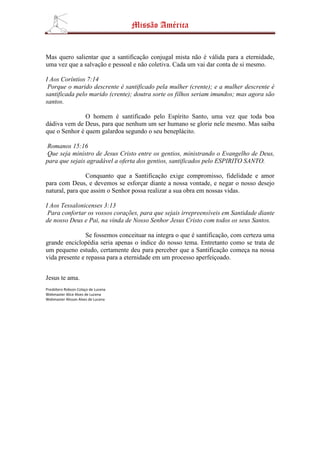 Missão América


Mas quero salientar que a santificação conjugal mista não é válida para a eternidade,
uma vez que a salvação e pessoal e não coletiva. Cada um vai dar conta de si mesmo.

I Aos Coríntios 7:14
 Porque o marido descrente é santificado pela mulher (crente); e a mulher descrente é
santificada pelo marido (crente); doutra sorte os filhos seriam imundos; mas agora são
santos.

               O homem é santificado pelo Espírito Santo, uma vez que toda boa
dádiva vem de Deus, para que nenhum um ser humano se glorie nele mesmo. Mas saiba
que o Senhor é quem galardoa segundo o seu beneplácito.

 Romanos 15:16
 Que seja ministro de Jesus Cristo entre os gentios, ministrando o Evangelho de Deus,
para que sejais agradável a oferta dos gentios, santificados pelo ESPIRITO SANTO.

                Conquanto que a Santificação exige compromisso, fidelidade e amor
para com Deus, e devemos se esforçar diante a nossa vontade, e negar o nosso desejo
natural, para que assim o Senhor possa realizar a sua obra em nossas vidas.

I Aos Tessalonicenses 3:13
 Para confortar os vossos corações, para que sejais irrepreensíveis em Santidade diante
de nosso Deus e Pai, na vinda de Nosso Senhor Jesus Cristo com todos os seus Santos.

                Se fossemos conceituar na integra o que é santificação, com certeza uma
grande enciclopédia seria apenas o índice do nosso tema. Entretanto como se trata de
um pequeno estudo, certamente deu para perceber que a Santificação começa na nossa
vida presente e repassa para a eternidade em um processo aperfeiçoado.


Jesus te ama.
Presbítero Robson Colaço de Lucena
Webmaster Alice Alves de Lucena
Webmaster Alisson Alves de Lucena
 