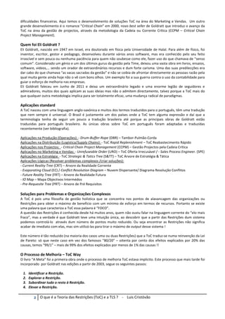 φ O que é a Teoria das Restrições (ToC) e a TLS ? - Luis Cristóvão
dificuldades financeiras. Aqui temos o desenvolvimento de soluções ToC na área do Marketing e Vendas. Um outro
grande desenvolvimento é o romance “Critical Chain” em 2000, novo best seller de Goldratt que introduz o avanço da
ToC na área da gestão de projectos, através da metodologia da Cadeia ou Corrente Crítica (CCPM – Critical Chain
Project Management).
Quem foi Eli Goldratt ?
Eli Goldratt, nascido em 1947 em Israel, era doutorado em física pela Universidade de Halal. Para além de físico, foi
inventor, escritor, gestor e pedagogo, desenvolveu durante vários anos software, mas era conhecido pelo seu feito
irrascível e sem pouca ou nenhuma paciência para quem não soubesse como ele, fazer uso do que chamava de “senso
comum”. Considerado um génio e um dos últimos gurus da gestão pela Time, deixou uma vasta obra em livros, ensaios,
software, videos,… sendo um orador de extraordinários recursos e dum forte carisma. Uma das suas predilecções era
dar cabo do que chamava “as vacas sacradas da gestão” e não se coibia de afrontar directamente as pessoas razão pela
qual muita gente ainda hoje não o vê com bons olhos. Um exemplo foi a sua guerra contra o uso da contabilidade para
guiar o esforço de melhoria nas empresas.
Eli Goldratt faleceu em Junho de 2011 e deixa um extraordinário legado e uma enorme legião de seguidores e
admiradores, muitos dos quais aplicam as suas ideias mas não o admitem directamente, talvez porque a ToC mais do
que qualquer outra metodologia implica para ser totalmente eficaz, uma mudança radical de paradigmas.
Aplicações standard
A ToC nasceu com uma linguagem anglo-saxónica e muitos dos termos traduzidos para o português, têm uma tradução
que nem sempre é universal. O Brasil é justamente um dos países onde a ToC tem alguma expressão e daí que a
terminologia tenha de seguir um pouco a tradução brasileira até porque as principais obras de Goldratt estão
traduzidas para português brasileiro. As únicas obras sobre ToC em português foram adaptadas e traduzidas
recentemente (ver bibliografia).
Aplicações na Produção (Operações): - Drum-Buffer-Rope (DBR) – Tambor-Pulmão-Corda
Aplicações na Distribuição (Logística/Supply Chains): - ToC Rapid Replenishment – ToC Reabastecimento Rápido
Aplicações nos Projectos: - Critical Chain Project Management (CCPM) – Gestão Projectos pela Cadeia Crítica
Aplicações no Marketing e Vendas: - Unrefuseable Order (URO) – ToC Oferta Irrecusável / - Sales Process Engineer. (SPE)
Aplicações na Estratégia: - ToC Strategic & Tatics Tree (S&TT) – ToC Arvore de Estratégia & Tática
Aplicações Lógicas (Resolver problemas complexos /criar soluções):
- Current Reality Tree (CRT) – Arvore da Realidade Corrente
- Evaporating Cloud (EC) / Conflict Resolution Diagram – Nuvem Dispersante/ Diagrama Resolução Conflitos
- Future Reality Tree (FRT) – Arvore da Realidade Futura
- IO Map – Mapa Objectivos Intermédos
- Pre-Requesite Tree (PRT) – Arvore de Pré Requisitos
Soluções para Problemas e Organizações Complexos
A ToC é pois uma filosofia de gestão holística que se concentra nos pontos de alavancagem das organizações ou
Restrições para obter o máximo de benefício com um mínimo de esforço em termos de recursos. Portanto se existe
uma palavra que caracteriza a ToC essa palavra é “FOCO”.
A questão das Restrições é conhecida desde há muitos anos, quem não ouviu falar na linguagem corrente do “elo mais
fraco”, mas a verdade é que Goldratt teve uma intuição única, ao descobrir que a partir das Restrições dum sistema
podemos controlá-lo através dum número de pontos muito reduzido. Ou seja encontrar as Restrições não significa
acabar de imediato com elas, mas sim utilizá-las para tirar o máximo de output desse sistema !
Este número é tão reduzido (na maioria dos casos uma ou duas Restrições) que a ToC traduz-se numa reinvenção da Lei
de Pareto: só que neste caso em vez dos famosos “80/20” – oitenta por cento dos efeitos explicados por 20% das
causas, temos “99/1” – mais de 99% dos efeitos explicados por menos de 1% das causas !!
O Processo de Melhoria – ToC Way
O livro “A Meta” foi a primeira obra onde o processo de melhoria ToC estava implicito. Este processo que mais tarde foi
incorporado por Goldratt nas edições a partir de 2003, segue os seguintes passos:
1. Identificar a Restrição.
2. Explorar a Restrição.
3. Subordinar tudo o resto à Restrição.
4. Elevar a Restrição.
 