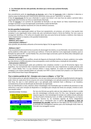 χ O que é a Teoria das Restrições (ToC) e a TLS ? - Luis Cristóvão
5. Se a Restrição não tiver sido quebrada, não deixar que a Inércia seja a próxima Restrição,
6. Voltar a 1.
Este procedimento parte da Identificação da Restrição, para a fase de Exploração onde o objectivo é obtermos o
máximo output da Restrição (sem investimentos adicionais), temos pois de “espremê-la” ao máximo.
A fase de Subordinação diz-nos que a Restrição é o passo mais lento/ o elo mais fraco da cadeia e portanto toda a
organização deve funcionar ao ritmo ou Subordinada à Restrição.
A fase de Elevação é um aumento de capacidade da Restrição e só aqui devem ser feitos investimentos para se
conseguir aumentar o Lucro da organização aumentando o output da Restrição.
O processo é então repetido novamente em ciclos de melhoria sucessivos.
As três questões fundamentais
As Restrições numa organização podem ser físicas (um equipamento, um processo, um serviço…) mas quanto mais
complexa é uma organização menos visíveis são, pois normalmente tomam a forma de Políticas. Por isso e para se
conseguirem identificar, a ToC utiliza em situações deste tipo uma outra forma de focalizar a melhoria. Esta traduz-se
muito simplesmente na resposta a três questões fundamentais:
- Melhorar, o Quê ?
- Melhorar, para o Quê ?
- Como provocar a Melhoria ?
Estas questões são abordadas utilizando as ferramentas lógicas ToC da seguinte forma:
- Melhorar o Quê ?
Trata-se justamente de encontrarmos os pontos de alavancagem do sistema, as suas Restrições. Ao encontrarmos estes
pontos podemos então saber o que temos que melhorar. A forma de sabermos numa organização complexa, quais as
Restições faz apelo da CRT – Current Reality Tree, uma árvore lógica construida a partir de efeitos ditos indesejáveis que
sejam sentidos pela organização
- Melhorar para o Quê ?
Actuando na resolução destes conflitos, através do Diagrama de Resolução Conflitos ou Nuvem, podemos criar acções
que vão eliminar o conflito atacando os seus pressupostos e assim contribuir para a resolução do core problem.
- Como provocar a Melhoria ?
A fase final de implementação pode para problemas mais complexos envolver o uso de ferramentas lógicas mais
específicas, mas normalmente não é necessário bastando na maioria dos casos implementar as acções previstas pela
FRT – Future Reality Tree e as que eliminam efeitos e ramais negativos. As acções de implementação se forem
complexas e em número elevado podem ser colocadas num PERT e serem as bases dum projecto a ser implementado
pela CCPM (Critical Chain Project Management).
Tirar o máximo partido da ToC – Sinergias com o Lean e o 6Sigma – o “trio” TLS
A ToC embora possa ser aplicada isoladamente, uma vez que evoluiu para uma filosofia de gestão bastante abrangente,
pode e deve ser usada duma forma conjunta com outras metodologias e ser aplicada justamente nos pontos onde tem
mais força. Ou seja é a nível sistémico que a sua aplicação pode realmente fazer a diferença e ser inovadora,
nomeadamente através da identificação das Restrições da organização.
Uma vez identificados os alvos, devemos utilizar metodologias mais focalizadas quer na melhoria de processos ou seja
utilizarmos o Lean para remoção do desperdício e o SeisSigma para redução das fontes de variação, criando-se assim
uma solução melhor.
Por isso uma fórmula que ganha cada vez mais adeptos hoje em dia é a junção
das três metodologias conhecida como TLC (Toc, Lean, Seisigma) segundo o
esquema seguinte. Esta metodologia foi testada num célebre estudo publicado
por Reza Pirasteh e Kimberley Farah, em 2006, na APICS Magazine, na empresa
americana Sanmina Sci. Os resultados seguidos de forma independente
indicaram que a contribuição para os ganhos foi claramente a favor da
metodologia TLS, com 89%, seguindo-se o Seis Sigma com 7% e o Lean com 4%.
A conclusão dos investigadores apontou para uma focalização muito maior no
TLS e daí o seu esmagador sucesso.
 