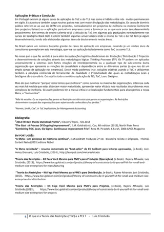 ψ O que é a Teoria das Restrições (ToC) e a TLS ? - Luis Cristóvão
Aplicações Práticas e Conclusão
Em Portugal existem já alguns casos de aplicação da ToC e do TLS mas como é hábito entre nós muitos permanecem
em sigilo. Esta postura também surge noutros países mas com maior divulgação das metodologias. Os casos de domínio
público referem-se ao uso do CCPM em projectos, nomeadamente em projectos de melhoria no modelo Continente
(em projectos Kaizen) ou a aplicação pontual em empresas como a Somincor ou as que este autor tem desenvolvido
pessoalmente. Em termos de ensino salienta-se já a difusão da ToC em algumas pós graduações nomeadamente nos
cursos de SeisSigma Black Belt. Existem também algumas universidades onde o ensino da ToC e do TLS tem já algum
desenvolvimento, tendo sido elaboradas algumas teses de doutoramento nestas áreas.
No Brasil existe um número bastante grande de casos de aplicação em empresas, havendo já um núcleo duro de
consultores que exploram esta metodogia, quer na sua aplicação isoladamente como ToC ou como TLS.
No nosso país o que faz sentido é para além das aplicações logísticas tradicionais de Produção / Distribuição / Projectos
o desenvolvimento de soluções através das metodologias lógicas Thinking Processes (TP). Os TP podem ser aplicados
universalmente a sistemas com fortes relações de interdependência ou a qualquer tipo de sub-sistema duma
organização que apresente as relações de causalidade e dependência entre as diferentes partes (o que nos dá um
amplo campo de aplicação nas empresas). Deste modo podemos criar, soluções criativas usando a ToC e utilizarmos
também a panóplia conhecida de ferramentas da Qualidade e Produtividade das quais as metodologias Lean e
SeisSigma são o corolário. Ou seja faz todo o sentido a aplicação da TLS, ToC, Lean, Sixsigma.
Mais do que melhorar “porque todos temos que melhorar” como ouvimos na maioria das organizações, interessa cada
vez mais há medida que estas alcancem maior maturidade, apresentar maior eficácia nos resultados de problemas mais
complexos de melhoria. Só assim podemos ter a massa crítica e a focalização fundamentais para alcançarmos a nossa
Meta, o “bottom line”.
“Não há escolha. Ou as organizações gerem as Restrições ou são estas que gerem as organizações. As Restrições
determinam o output das organizações quer sejam ou não conhecidas e/ou geridas.”
“Noreen, Smith, Cox”, in ToC Implications for Management Accounting
Bibliografia:
“2012 IW Best Plants Statistical Profile”, Industry Week , Feb.2014
“The Goal : A Process Of Ongoing Improvement”, E.M. Goldratt et J. Cox, 4th edition (2013), North River Press
“Combining TOC, Lean, Six Sigma: Continuous Improvement Trio”, Reza M. Pirasteh, K.Farah, 2006 APICS Magazine
EM PORTUGUÊS:
“A Meta : um processo de melhoria contínua”, E.M.Goldratt Tradução 2ª ed. brasileira revista e ampliada, Thomas
Corbett Neto,(2003) editora Nobel
“A Meta revisitada” : resumo comentado do “best-seller” de Eli Goldratt para leitores apressados, (e-Book), Joel-
Henry Grossard, Luís Cristóvão, (2014) , http://leanpub.com/metarevisitada
“Teoria das Restrições – Kit Faça Você Mesmo para PME’s para Produção (Operações), (e-Book), Rajeev Athavale, Luís
Cristóvão, (2013), https://www.toc-goldratt.com/en/product/theory-of-constraints-do-it-yourself-kit-for-small-and-
medium-size-enterprises-for-manufacturing
“Teoria das Restrições – Kit Faça Você Mesmo para PME’s para Distribuição, (e-Book), Rajeev Athavale, Luís Cristóvão,
(2013), https://www.toc-goldratt.com/en/product/theory-of-constraints-do-it-yourself-kit-for-small-and-medium-size-
enterprises-for-distribution
“Teoria das Restrições – Kit Faça Você Mesmo para PME’s para Projetos, (e-Book), Rajeev Athavale, Luís
Cristóvão,(2013), https://www.toc-goldratt.com/en/product/theory-of-constraints-do-it-yourself-kit-for-small-and-
medium-size-enterprises-for-projects
 