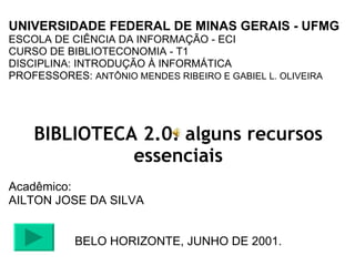 UNIVERSIDADE FEDERAL DE MINAS GERAIS - UFMG ESCOLA DE CIÊNCIA DA INFORMAÇÃO - ECI CURSO DE BIBLIOTECONOMIA - T1 DISCIPLINA: INTRODUÇÃO À INFORMÁTICA PROFESSORES:  ANTÔNIO MENDES RIBEIRO E GABIEL L. OLIVEIRA   BIBLIOTECA 2.0: alguns recursos essenciais   Acadêmico:  AILTON JOSE DA SILVA BELO HORIZONTE, JUNHO DE 2001. 