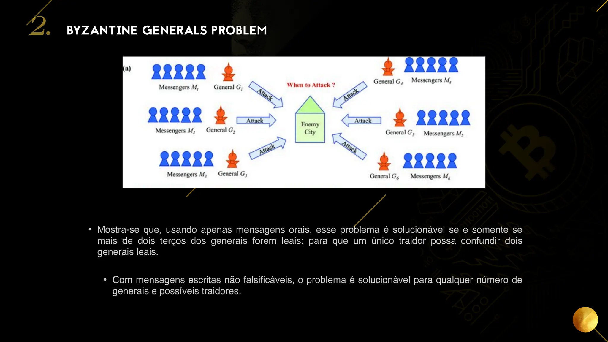 10
• Mostra-se que, usando apenas mensagens orais, esse problema é solucionável se e somente se
mais de dois terços dos generais forem leais; para que um único traidor possa confundir dois
generais leais.
• Com mensagens escritas não falsificáveis, o problema é solucionável para qualquer número de
generais e possíveis traidores.
BYZANTINE GENERALS PROBLEM
2.
 