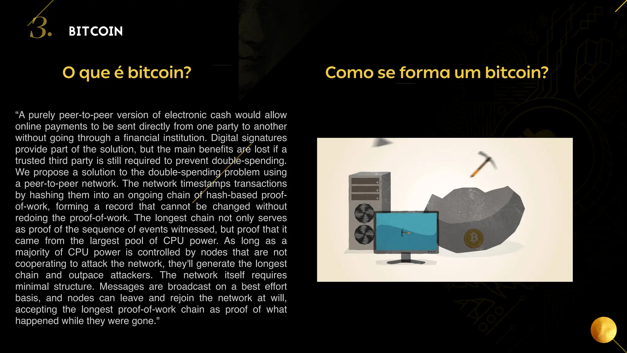 12
BITCOIN
3.
Como se forma um bitcoin?
O que é bitcoin?
“A purely peer-to-peer version of electronic cash would allow
online payments to be sent directly from one party to another
without going through a financial institution. Digital signatures
provide part of the solution, but the main benefits are lost if a
trusted third party is still required to prevent double-spending.
We propose a solution to the double-spending problem using
a peer-to-peer network. The network timestamps transactions
by hashing them into an ongoing chain of hash-based proof-
of-work, forming a record that cannot be changed without
redoing the proof-of-work. The longest chain not only serves
as proof of the sequence of events witnessed, but proof that it
came from the largest pool of CPU power. As long as a
majority of CPU power is controlled by nodes that are not
cooperating to attack the network, they'll generate the longest
chain and outpace attackers. The network itself requires
minimal structure. Messages are broadcast on a best effort
basis, and nodes can leave and rejoin the network at will,
accepting the longest proof-of-work chain as proof of what
happened while they were gone."
 