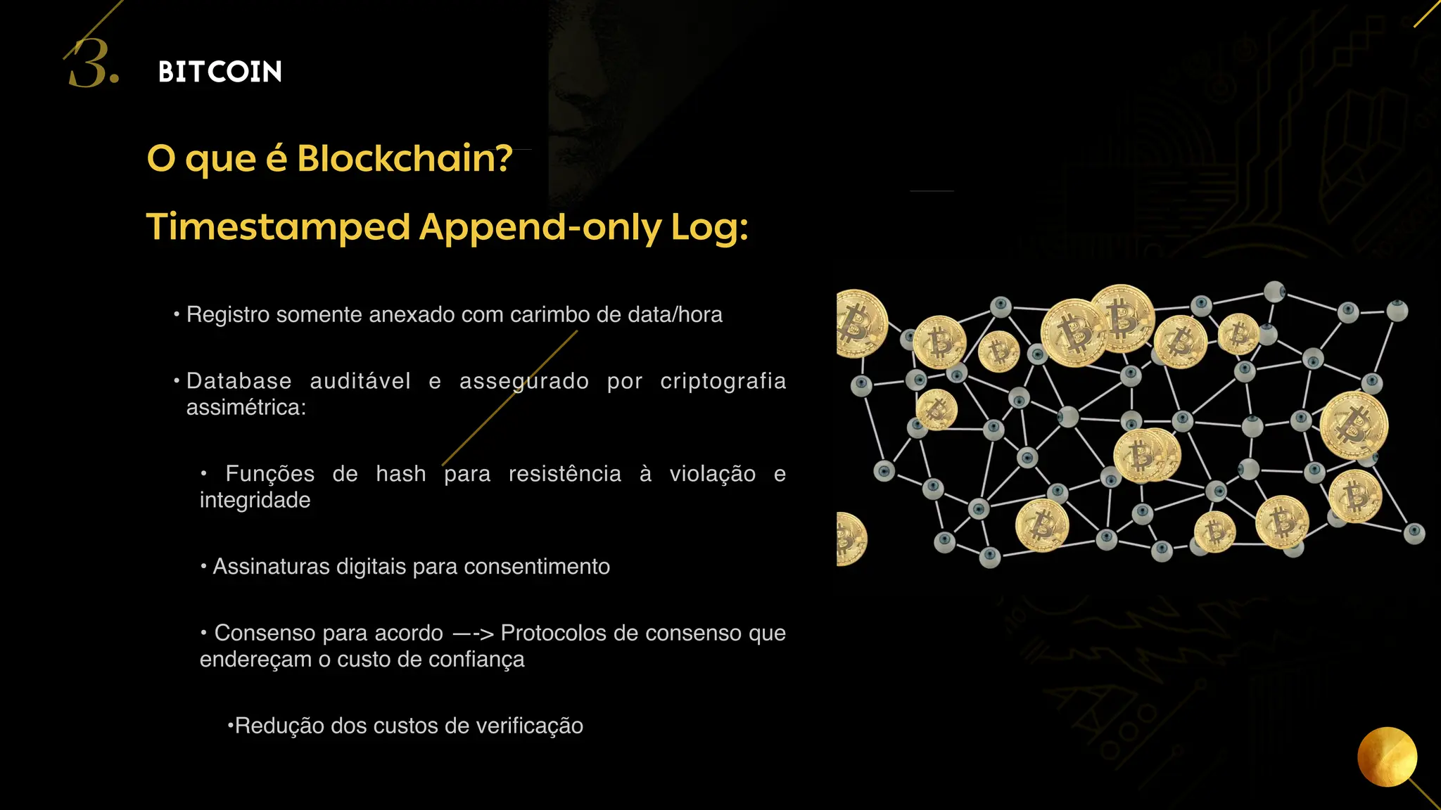 13
O que é Blockchain?
BITCOIN
3.
Timestamped Append-only Log:
• Registro somente anexado com carimbo de data/hora
• Database auditável e assegurado por criptografia
assimétrica:
• Funções de hash para resistência à violação e
integridade
• Assinaturas digitais para consentimento
• Consenso para acordo —-> Protocolos de consenso que
endereçam o custo de confiança
•Redução dos custos de verificação
 