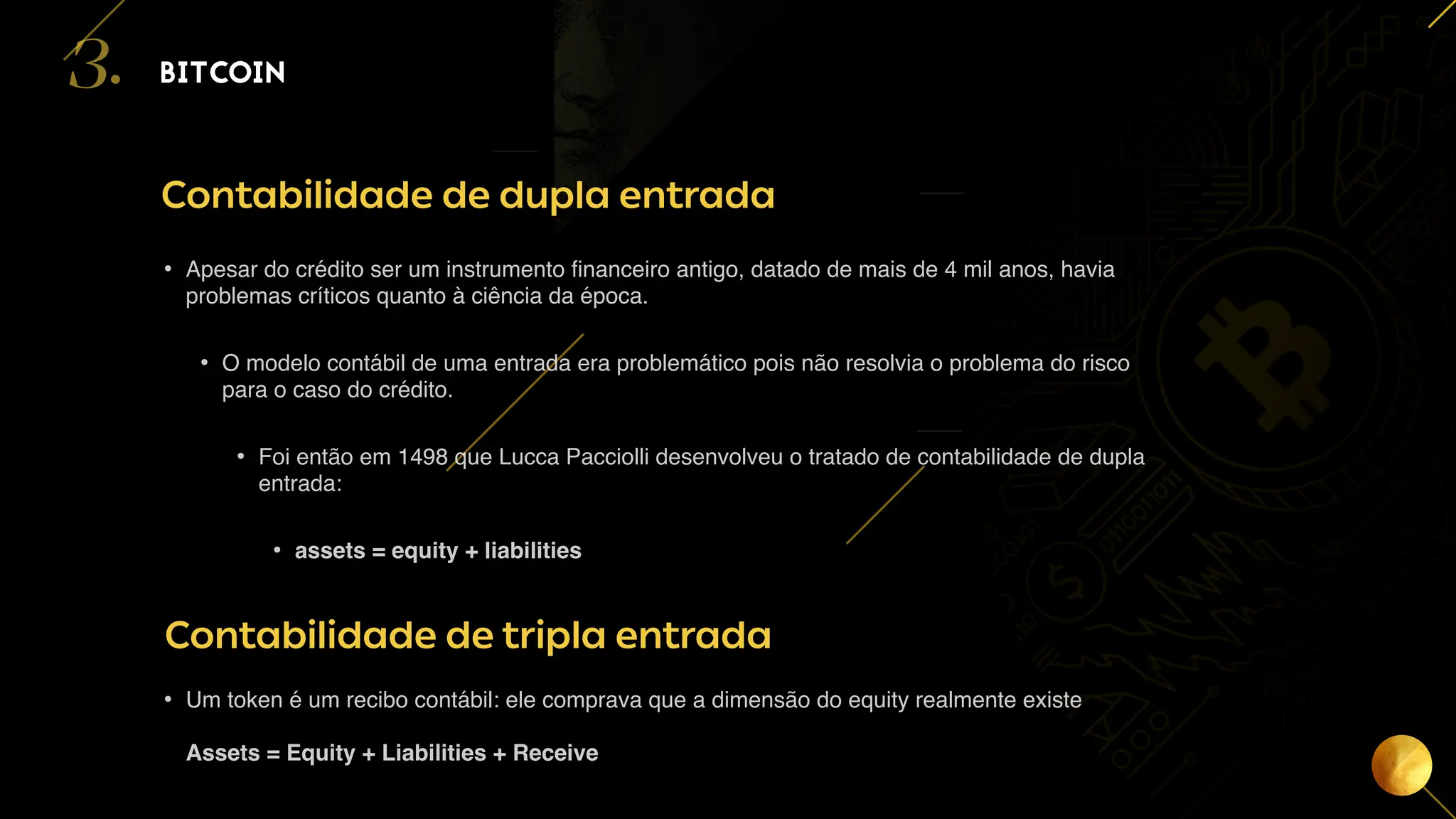 15
BITCOIN
3.
Contabilidade de dupla entrada
• Apesar do crédito ser um instrumento financeiro antigo, datado de mais de 4 mil anos, havia
problemas críticos quanto à ciência da época.
• O modelo contábil de uma entrada era problemático pois não resolvia o problema do risco
para o caso do crédito.
• Foi então em 1498 que Lucca Pacciolli desenvolveu o tratado de contabilidade de dupla
entrada:
• assets = equity + liabilities
Contabilidade de tripla entrada
• Um token é um recibo contábil: ele comprava que a dimensão do equity realmente existe
Assets = Equity + Liabilities + Receive
 