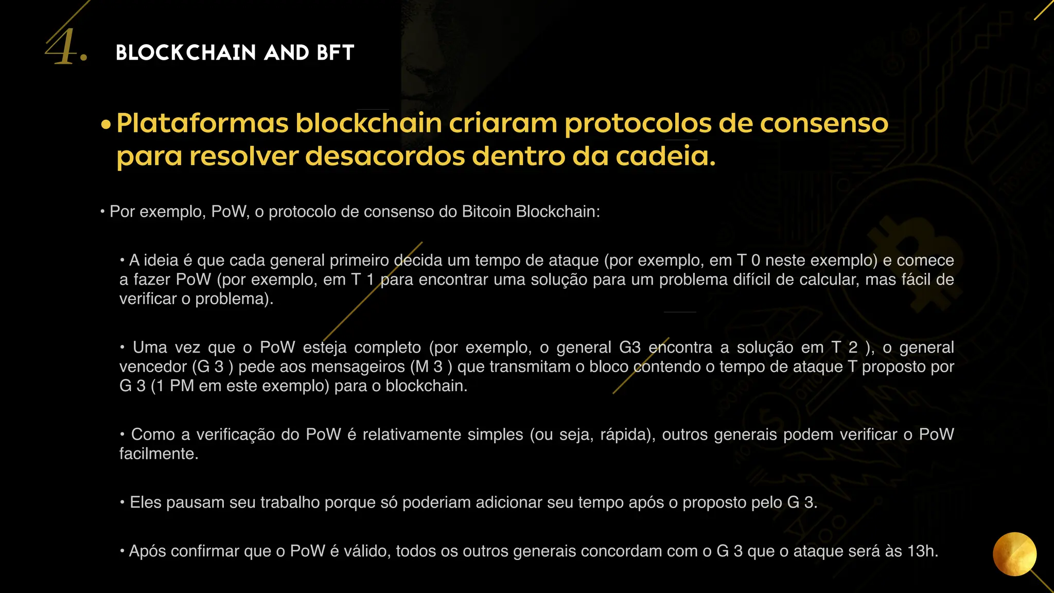 16
•Plataformas blockchain criaram protocolos de consenso
para resolver desacordos dentro da cadeia.
• Por exemplo, PoW, o protocolo de consenso do Bitcoin Blockchain:
• A ideia é que cada general primeiro decida um tempo de ataque (por exemplo, em T 0 neste exemplo) e comece
a fazer PoW (por exemplo, em T 1 para encontrar uma solução para um problema difícil de calcular, mas fácil de
verificar o problema).
• Uma vez que o PoW esteja completo (por exemplo, o general G3 encontra a solução em T 2 ), o general
vencedor (G 3 ) pede aos mensageiros (M 3 ) que transmitam o bloco contendo o tempo de ataque T proposto por
G 3 (1 PM em este exemplo) para o blockchain.
• Como a verificação do PoW é relativamente simples (ou seja, rápida), outros generais podem verificar o PoW
facilmente.
• Eles pausam seu trabalho porque só poderiam adicionar seu tempo após o proposto pelo G 3.
• Após confirmar que o PoW é válido, todos os outros generais concordam com o G 3 que o ataque será às 13h.
BLOCKCHAIN AND BFT
4.
 