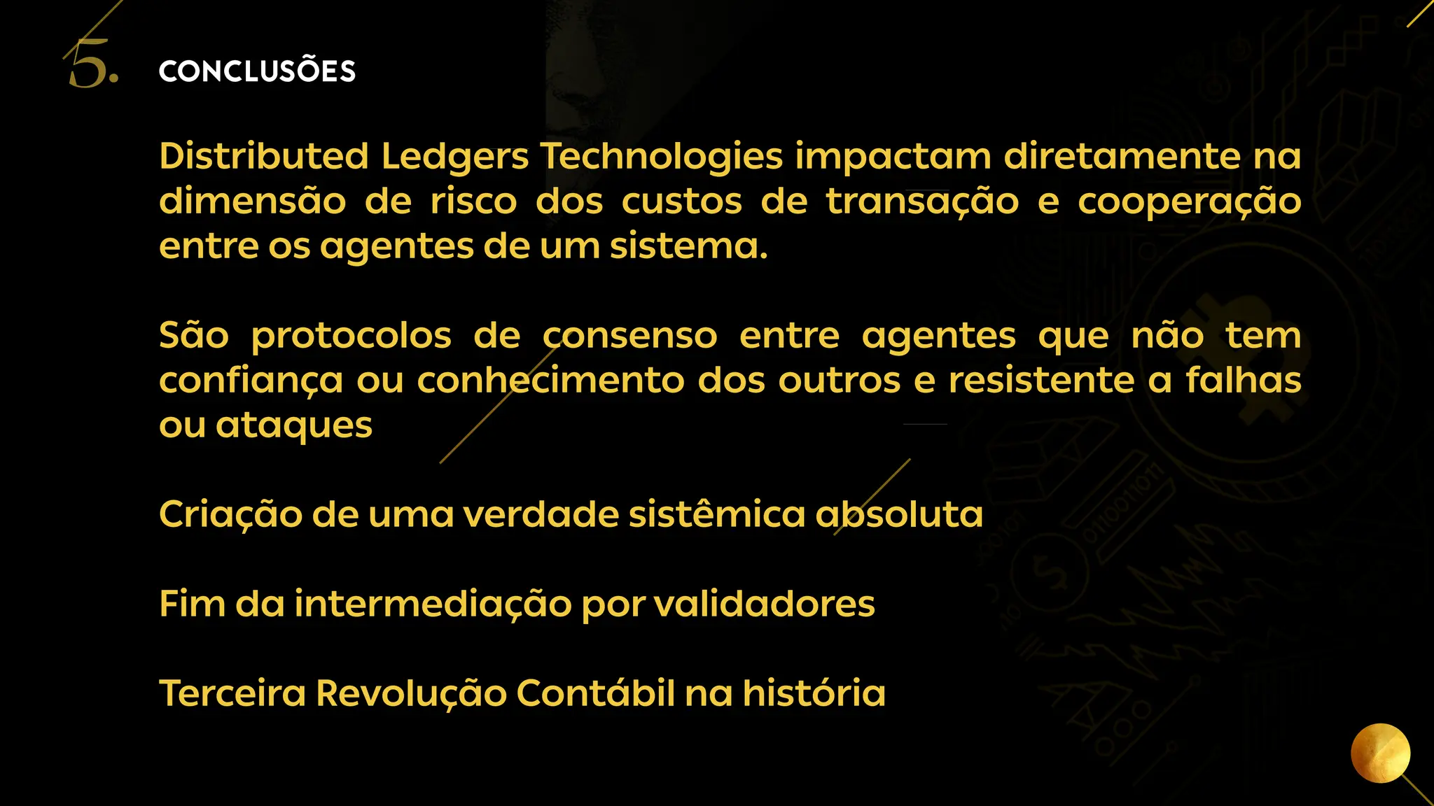 20
Distributed Ledgers Technologies impactam diretamente na
dimensão de risco dos custos de transação e cooperação
entre os agentes de um sistema.
São protocolos de consenso entre agentes que não tem
confiança ou conhecimento dos outros e resistente a falhas
ou ataques
Criação de uma verdade sistêmica absoluta
Fim da intermediação por validadores
Terceira Revolução Contábil na história
CONCLUSÕES
5.
 