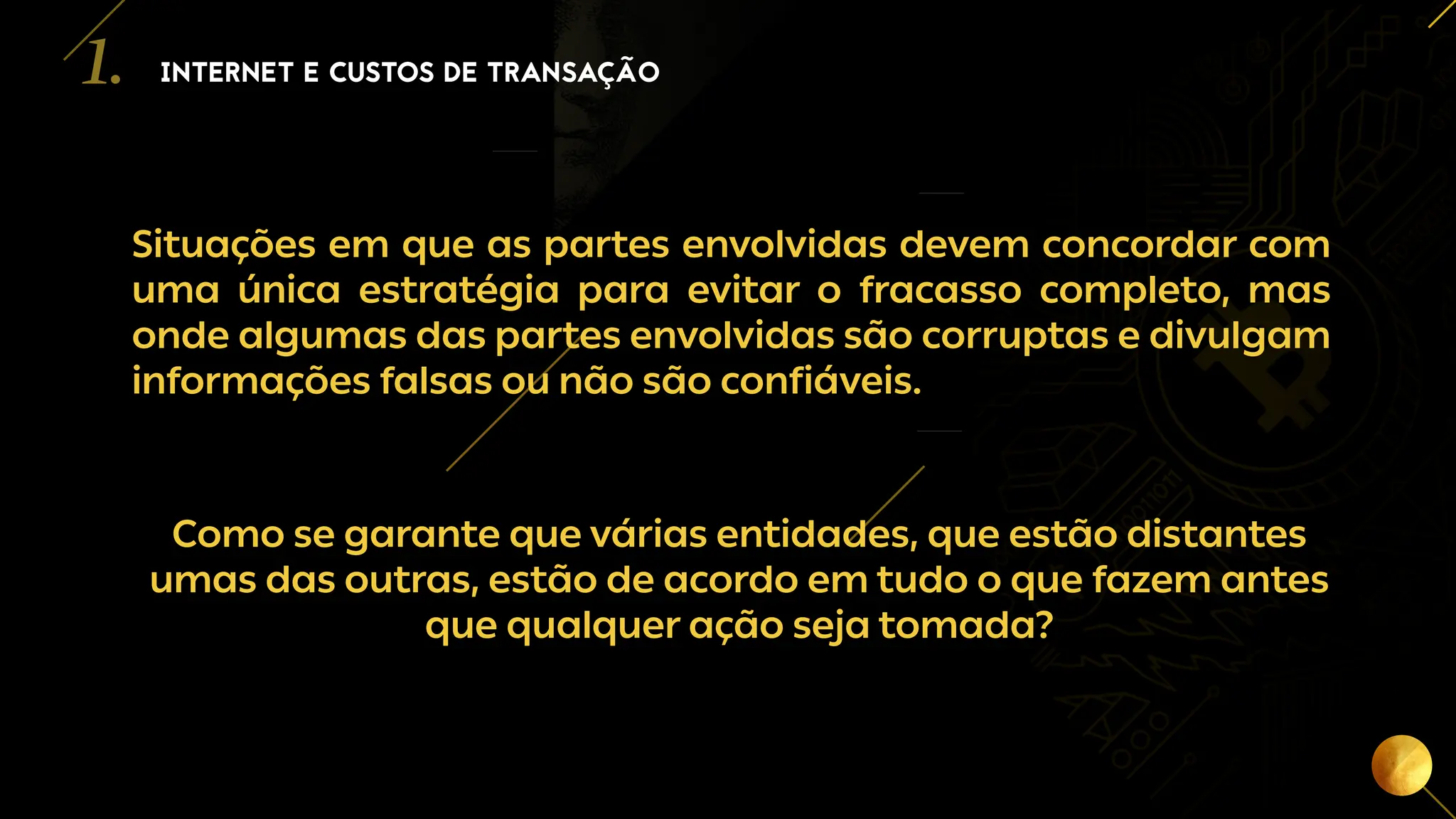 3
Situações em que as partes envolvidas devem concordar com
uma única estratégia para evitar o fracasso completo, mas
onde algumas das partes envolvidas são corruptas e divulgam
informações falsas ou não são confiáveis.
Como se garante que várias entidades, que estão distantes
umas das outras, estão de acordo em tudo o que fazem antes
que qualquer ação seja tomada?
INTERNET E CUSTOS DE TRANSAÇÃO
1.
 