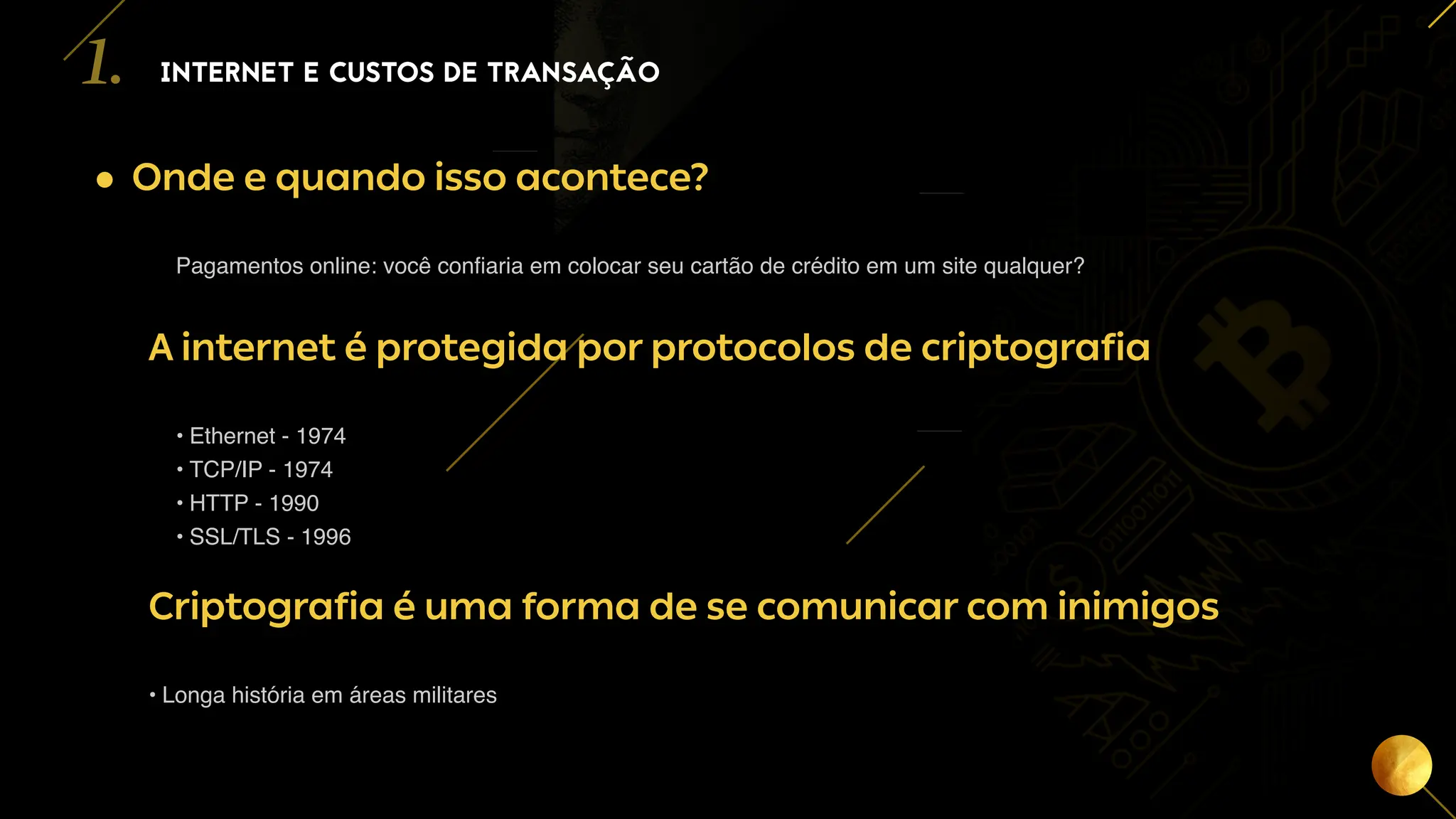 4
• Onde e quando isso acontece?
Pagamentos online: você confiaria em colocar seu cartão de crédito em um site qualquer?
A internet é protegida por protocolos de criptografia
• Ethernet - 1974
• TCP/IP - 1974
• HTTP - 1990
• SSL/TLS - 1996
Criptografia é uma forma de se comunicar com inimigos
• Longa história em áreas militares
INTERNET E CUSTOS DE TRANSAÇÃO
1.
 