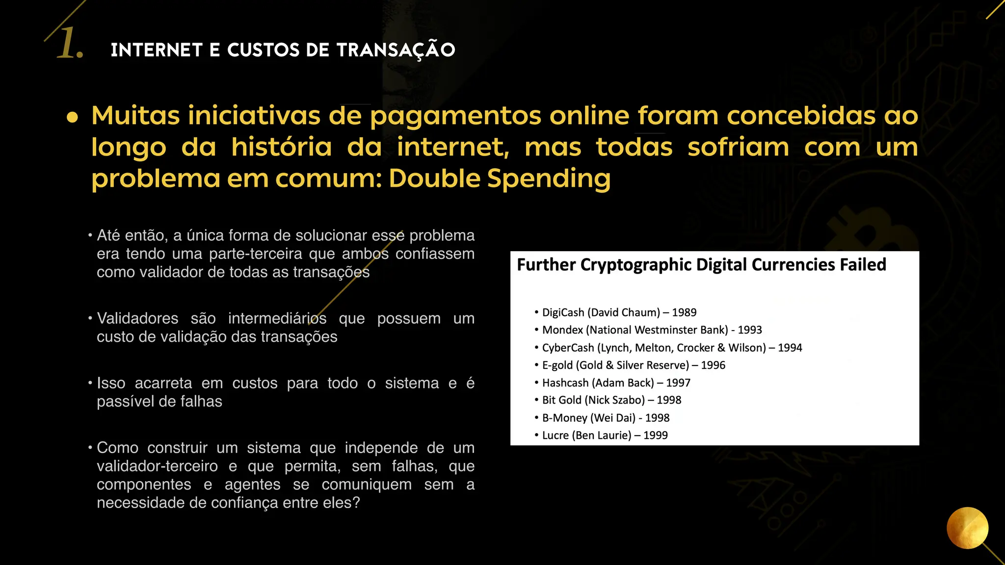 5
• Muitas iniciativas de pagamentos online foram concebidas ao
longo da história da internet, mas todas sofriam com um
problema em comum: Double Spending
INTERNET E CUSTOS DE TRANSAÇÃO
1.
• Até então, a única forma de solucionar esse problema
era tendo uma parte-terceira que ambos confiassem
como validador de todas as transações
• Validadores são intermediários que possuem um
custo de validação das transações
• Isso acarreta em custos para todo o sistema e é
passível de falhas
• Como construir um sistema que independe de um
validador-terceiro e que permita, sem falhas, que
componentes e agentes se comuniquem sem a
necessidade de confiança entre eles?
 
