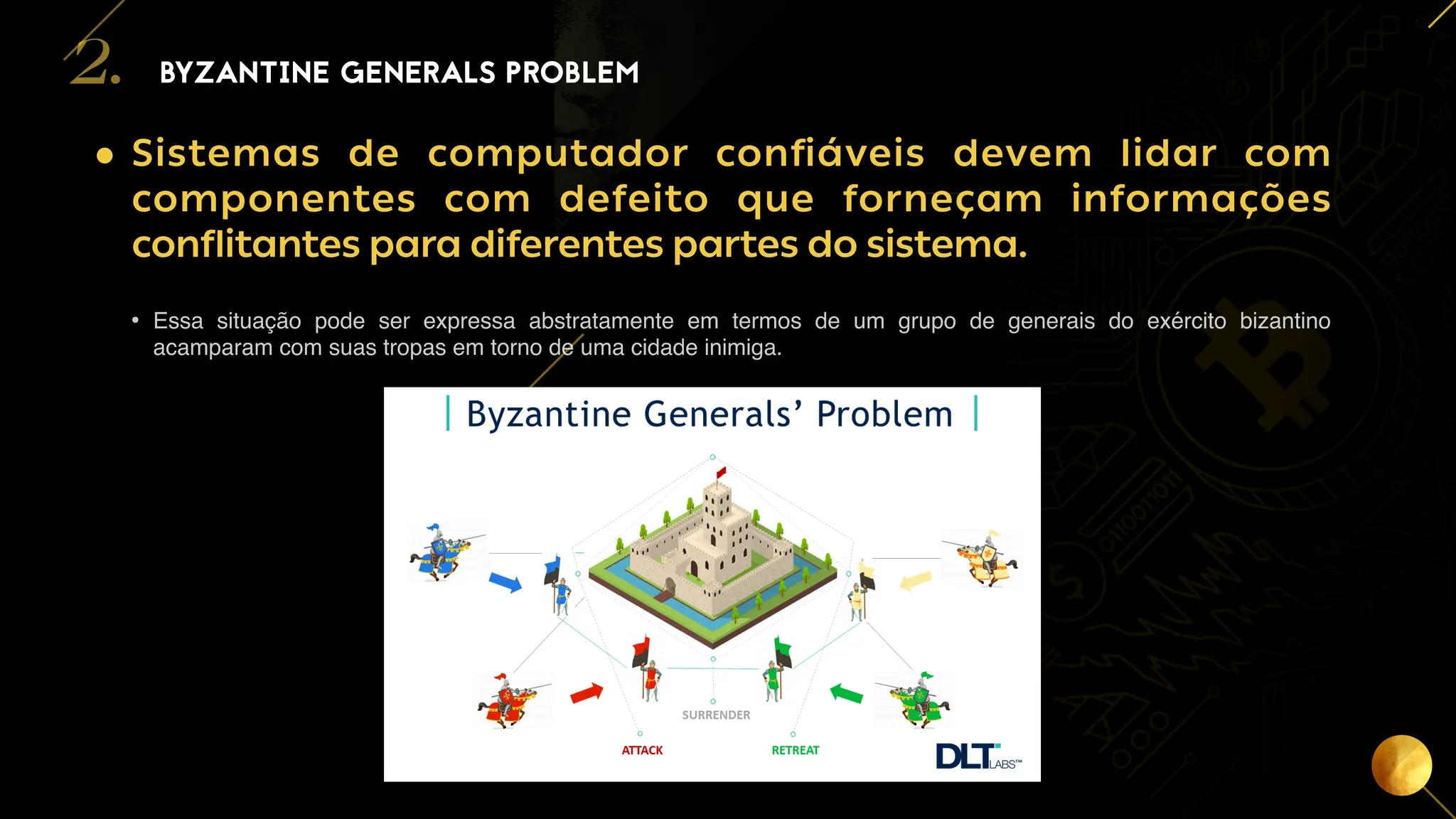 7
• Sistemas de computador confiáveis devem lidar com
componentes com defeito que forneçam informações
conflitantes para diferentes partes do sistema.
• Essa situação pode ser expressa abstratamente em termos de um grupo de generais do exército bizantino
acamparam com suas tropas em torno de uma cidade inimiga.
BYZANTINE GENERALS PROBLEM
2.
 