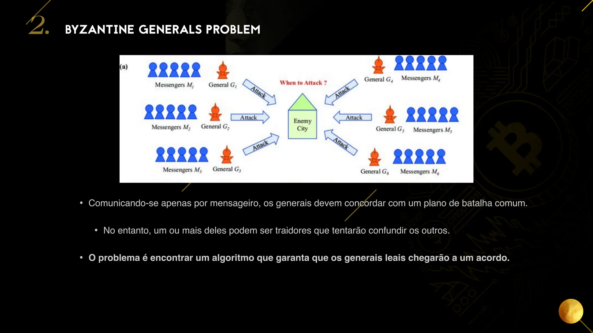 8
• Comunicando-se apenas por mensageiro, os generais devem concordar com um plano de batalha comum.
• No entanto, um ou mais deles podem ser traidores que tentarão confundir os outros.
• O problema é encontrar um algoritmo que garanta que os generais leais chegarão a um acordo.
BYZANTINE GENERALS PROBLEM
2.
 