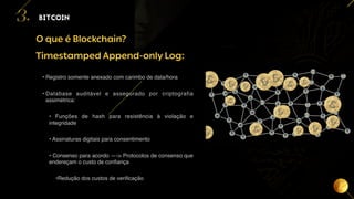 13
O que é Blockchain?
BITCOIN
3.
Timestamped Append-only Log:
• Registro somente anexado com carimbo de data/hora
• Database auditável e assegurado por criptografia
assimétrica:
• Funções de hash para resistência à violação e
integridade
• Assinaturas digitais para consentimento
• Consenso para acordo —-> Protocolos de consenso que
endereçam o custo de confiança
•Redução dos custos de verificação
 