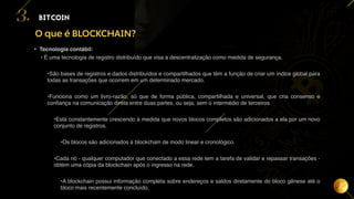 14
O que é BLOCKCHAIN?
BITCOIN
3.
• Tecnologia contábil:
• É uma tecnologia de registro distribuído que visa a descentralização como medida de segurança.
•São bases de registros e dados distribuídos e compartilhados que têm a função de criar um índice global para
todas as transações que ocorrem em um determinado mercado.
•Funciona como um livro-razão, só que de forma pública, compartilhada e universal, que cria consenso e
confiança na comunicação direta entre duas partes, ou seja, sem o intermédio de terceiros.
•Está constantemente crescendo à medida que novos blocos completos são adicionados a ela por um novo
conjunto de registros.
•Os blocos são adicionados à blockchain de modo linear e cronológico.
•Cada nó - qualquer computador que conectado a essa rede tem a tarefa de validar e repassar transações -
obtém uma cópia da blockchain após o ingresso na rede.
•A blockchain possui informação completa sobre endereços e saldos diretamente do bloco gênese até o
bloco mais recentemente concluído.
 