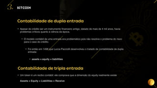 15
BITCOIN
3.
Contabilidade de dupla entrada
• Apesar do crédito ser um instrumento financeiro antigo, datado de mais de 4 mil anos, havia
problemas críticos quanto à ciência da época.
• O modelo contábil de uma entrada era problemático pois não resolvia o problema do risco
para o caso do crédito.
• Foi então em 1498 que Lucca Pacciolli desenvolveu o tratado de contabilidade de dupla
entrada:
• assets = equity + liabilities
Contabilidade de tripla entrada
• Um token é um recibo contábil: ele comprava que a dimensão do equity realmente existe
Assets = Equity + Liabilities + Receive
 