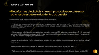 16
•Plataformas blockchain criaram protocolos de consenso
para resolver desacordos dentro da cadeia.
• Por exemplo, PoW, o protocolo de consenso do Bitcoin Blockchain:
• A ideia é que cada general primeiro decida um tempo de ataque (por exemplo, em T 0 neste exemplo) e comece
a fazer PoW (por exemplo, em T 1 para encontrar uma solução para um problema difícil de calcular, mas fácil de
verificar o problema).
• Uma vez que o PoW esteja completo (por exemplo, o general G3 encontra a solução em T 2 ), o general
vencedor (G 3 ) pede aos mensageiros (M 3 ) que transmitam o bloco contendo o tempo de ataque T proposto por
G 3 (1 PM em este exemplo) para o blockchain.
• Como a verificação do PoW é relativamente simples (ou seja, rápida), outros generais podem verificar o PoW
facilmente.
• Eles pausam seu trabalho porque só poderiam adicionar seu tempo após o proposto pelo G 3.
• Após confirmar que o PoW é válido, todos os outros generais concordam com o G 3 que o ataque será às 13h.
BLOCKCHAIN AND BFT
4.
 