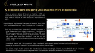 18
BLOCKCHAIN AND BFT
4.
O processo para chegar a um consenso entre os generais:
• Isso ocorre porque muitos generais têm trabalhado na cadeia mais longa, portanto, a probabilidade de um consenso
bem-sucedido do tempo de ataque agora é alta o suficiente para resolver o problema do acordo distribuído.
•Após o primeiro bloco (B1) com o horário 1 PM ser
adicionado ao blockchain, todos os generais reiniciam PoW
com base no hash de B1 para encontrar o segundo bloco
(B2).
• Um protocolo importante é que todos os generais farão PoW
com base na cadeia mais longa, o que garante o consenso.
• Ou seja, suponha que o general G4 também completou o
PoW para propor outro horário de ataque (7 PM) no bloco
B1: como outro general (G5) já criou um bloco B 2 para
apoiar 1 PM, o próximo general (G 5 ) funcionará apenas
na cadeia mais longa para suportar 13:00 em vez de
19:00, portanto, o tempo de ataque de consenso acabaria
sendo 13:00.
• Finalmente, depois que a blockchain for longa o suficiente, todo general estará confiante de que o tempo de
ataque de consenso (1 da tarde) foi acordado pela maioria dos generais.
 