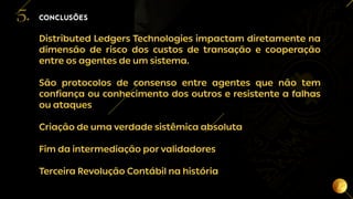 20
Distributed Ledgers Technologies impactam diretamente na
dimensão de risco dos custos de transação e cooperação
entre os agentes de um sistema.
São protocolos de consenso entre agentes que não tem
confiança ou conhecimento dos outros e resistente a falhas
ou ataques
Criação de uma verdade sistêmica absoluta
Fim da intermediação por validadores
Terceira Revolução Contábil na história
CONCLUSÕES
5.
 