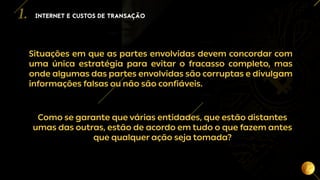 3
Situações em que as partes envolvidas devem concordar com
uma única estratégia para evitar o fracasso completo, mas
onde algumas das partes envolvidas são corruptas e divulgam
informações falsas ou não são confiáveis.
Como se garante que várias entidades, que estão distantes
umas das outras, estão de acordo em tudo o que fazem antes
que qualquer ação seja tomada?
INTERNET E CUSTOS DE TRANSAÇÃO
1.
 