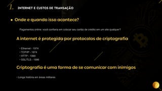 4
• Onde e quando isso acontece?
Pagamentos online: você confiaria em colocar seu cartão de crédito em um site qualquer?
A internet é protegida por protocolos de criptografia
• Ethernet - 1974
• TCP/IP - 1974
• HTTP - 1990
• SSL/TLS - 1996
Criptografia é uma forma de se comunicar com inimigos
• Longa história em áreas militares
INTERNET E CUSTOS DE TRANSAÇÃO
1.
 
