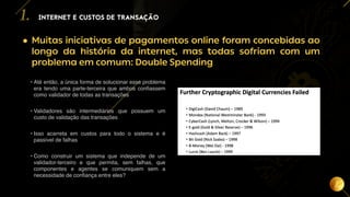 5
• Muitas iniciativas de pagamentos online foram concebidas ao
longo da história da internet, mas todas sofriam com um
problema em comum: Double Spending
INTERNET E CUSTOS DE TRANSAÇÃO
1.
• Até então, a única forma de solucionar esse problema
era tendo uma parte-terceira que ambos confiassem
como validador de todas as transações
• Validadores são intermediários que possuem um
custo de validação das transações
• Isso acarreta em custos para todo o sistema e é
passível de falhas
• Como construir um sistema que independe de um
validador-terceiro e que permita, sem falhas, que
componentes e agentes se comuniquem sem a
necessidade de confiança entre eles?
 