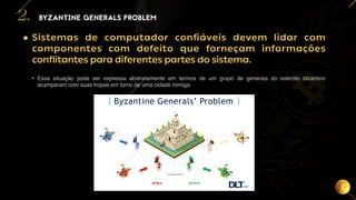 7
• Sistemas de computador confiáveis devem lidar com
componentes com defeito que forneçam informações
conflitantes para diferentes partes do sistema.
• Essa situação pode ser expressa abstratamente em termos de um grupo de generais do exército bizantino
acamparam com suas tropas em torno de uma cidade inimiga.
BYZANTINE GENERALS PROBLEM
2.
 