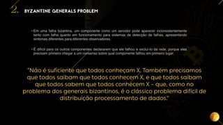9
“Não é suficiente que todos conheçam X. Também precisamos
que todos saibam que todos conhecem X, e que todos saibam
que todos sabem que todos conhecem X – que, como no
problema dos generais bizantinos, é o clássico problema difícil de
distribuição processamento de dados."
• Em uma falha bizantina, um componente como um servidor pode aparecer inconsistentemente
tanto com falha quanto em funcionamento para sistemas de detecção de falhas, apresentando
sintomas diferentes para diferentes observadores.
• É difícil para os outros componentes declararem que ele falhou e excluí-lo da rede, porque eles
precisam primeiro chegar a um consenso sobre qual componente falhou em primeiro lugar.
BYZANTINE GENERALS PROBLEM
2.
 