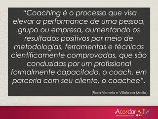“Coaching é o processo que visa
elevar a performance de uma pessoa,
grupo ou empresa, aumentando os
resultados positivos por meio de
metodologias, ferramentas e técnicas
cientificamente comprovadas, que são
conduzidas por um profissional
formalmente capacitado, o coach, em
parceria com seu cliente, o coachee”.
(Flora Victoria e Villela da Matta).
 