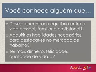 Você conhece alguém que…
o Deseja encontrar o equilíbrio entra a
vida pessoal, familiar e profissional?
o Adquirir as habilidades necessárias
para destacar-se no mercado de
trabalho?
o Ter mais dinheiro, felicidade,
qualidade de vida…?
 