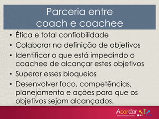 • Ética e total confiabilidade
• Colaborar na definição de objetivos
• Identificar o que está impedindo o
coachee de alcançar estes objetivos
• Superar esses bloqueios
• Desenvolver foco, competências,
planejamento e ações para que os
objetivos sejam alcançados.
Parceria entre
coach e coachee
 