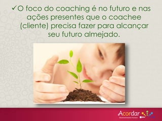 O foco do coaching é no futuro e nas
ações presentes que o coachee
(cliente) precisa fazer para alcançar
seu futuro almejado.
 