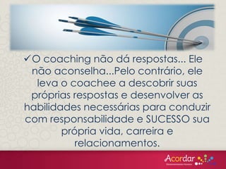 O coaching não dá respostas... Ele
não aconselha...Pelo contrário, ele
leva o coachee a descobrir suas
próprias respostas e desenvolver as
habilidades necessárias para conduzir
com responsabilidade e SUCESSO sua
própria vida, carreira e
relacionamentos.
 