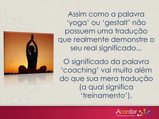 Assim como a palavra
‘yoga’ ou ‘gestalt’ não
possuem uma tradução
que realmente demonstre o
seu real significado...
O significado da palavra
‘coaching’ vai muito além
do que sua mera tradução
(a qual significa
‘treinamento’).
 
