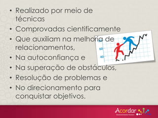 • Realizado por meio de
técnicas
• Comprovadas cientificamente
• Que auxiliam na melhoria de
relacionamentos,
• Na autoconfiança e
• Na superação de obstáculos,
• Resolução de problemas e
• No direcionamento para
conquistar objetivos.
 