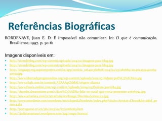 Referências Biográficas
BORDENAVE, Juan E. D. É impossível não comunicar. In: O que é comunicação.
Brasiliense, 1997. p. 50-61
Imagens disponíveis em:
 http://viverdeblog.com/wp-content/uploads/2014/02/imagens-para-blog.jpg
 http://viverdeblog.com/wp-content/uploads/2014/02/imagens-para-blog.jpg
 http://imgsapp.mg.superesportes.com.br/app/noticia_126420360808/2014/04/25/282689/2014042519440069
9755o.jpg
 http://www.libertadyprogresonline.org/wp-content/uploads/2011/07/debate-pol%C3%ADtico.jpg
 http://www.ebah.com.br/content/ABAAAgChMAI/origem-alianca
 http://www.flores-online.com/wp-content/uploads/2009/05/floresss-300x284.jpg
 http://thumbs.dreamstime.com/x/fam%C3%ADlia-feliz-no-natal-que-troca-presentes-27676594.jpg
 http://www.adiarista.com.br/attachments/Image/Diarista-domestica.jpg
 http://www.onordeste.com/onordeste/enciclopediaNordeste/index.php?titulo=Arrotar+Choco&ltr=a&id_pe
rso=4282
 http://portuguese.cri.cn/561/2013/04/27/1s166065.htm
 https://jadiziaoamauri.wordpress.com/tag/roupa-branca/
 