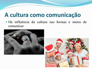 A cultura como comunicação
 Há influência da cultura nas formas e meios de
comunicar.
 
