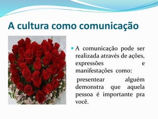 A cultura como comunicação
 A comunicação pode ser
realizada através de ações,
expressões e
manifestações como:
presentear alguém
demonstra que aquela
pessoa é importante pra
você.
 