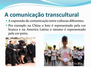 A comunicação transcultural
 A expressão da comunicação entre culturas diferentes.
 Por exemplo na China o luto é representado pela cor
branca e na America Latina o mesmo é representado
pela cor preta.
 