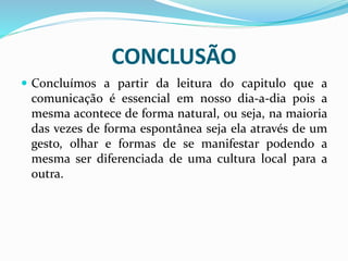 CONCLUSÃO
 Concluímos a partir da leitura do capitulo que a
comunicação é essencial em nosso dia-a-dia pois a
mesma acontece de forma natural, ou seja, na maioria
das vezes de forma espontânea seja ela através de um
gesto, olhar e formas de se manifestar podendo a
mesma ser diferenciada de uma cultura local para a
outra.
 