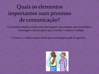 Quais os elementos importantes num processo de comunicação?Comunicar implica existir uma mensagem, um emissor, que transmite a mensagem, um receptor que a recebe, o meio e o código.O meio e o código variam sendo que a mensagem pode ser gestual,