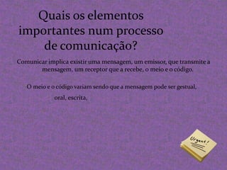 Quais os elementos importantes num processo de comunicação?Comunicar implica existir uma mensagem, um emissor, que transmite a mensagem, um receptor que a recebe, o meio e o código.O meio e o código variam sendo que a mensagem pode ser gestual,oral, escrita,