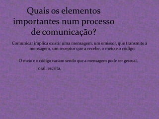 Quais os elementos importantes num processo de comunicação?Comunicar implica existir uma mensagem, um emissor, que transmite a mensagem, um receptor que a recebe, o meio e o código.O meio e o código variam sendo que a mensagem pode ser gestual,oral, escrita,