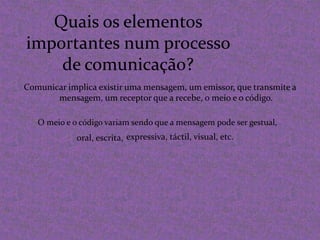 Quais os elementos importantes num processo de comunicação?Comunicar implica existir uma mensagem, um emissor, que transmite a mensagem, um receptor que a recebe, o meio e o código.O meio e o código variam sendo que a mensagem pode ser gestual,expressiva, táctil, visual, etc. oral, escrita,