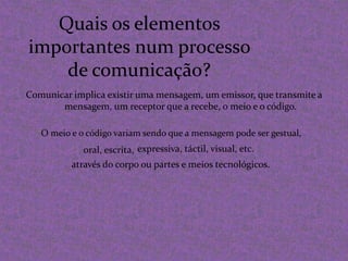 Quais os elementos importantes num processo de comunicação?Comunicar implica existir uma mensagem, um emissor, que transmite a mensagem, um receptor que a recebe, o meio e o código.O meio e o código variam sendo que a mensagem pode ser gestual,expressiva, táctil, visual, etc. oral, escrita, através do corpo ou partes e meios tecnológicos.