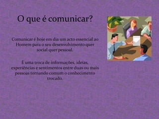 O que é comunicar?Comunicar é hoje em dia um acto essencial ao Homem para o seu desenvolvimento quer social quer pessoal. É uma troca de informações, ideias, experiências e sentimentos entre duas ou mais pessoas tornando comum o conhecimento trocado.
