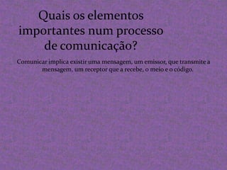 Quais os elementos importantes num processo de comunicação?Comunicar implica existir uma mensagem, um emissor, que transmite a mensagem, um receptor que a recebe, o meio e o código.
