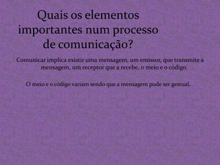 Quais os elementos importantes num processo de comunicação?Comunicar implica existir uma mensagem, um emissor, que transmite a mensagem, um receptor que a recebe, o meio e o código.O meio e o código variam sendo que a mensagem pode ser gestual,
