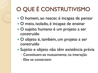 O QUE É CONSTRUTIVISMO
 O homem, ao nascer, é incapaz de pensar
 O meio, isolado, é incapaz de ensinar
 O sujeito humano é um projeto a ser
construído
 O objeto é, também, um projeto a ser
construído
 Sujeito e objeto não têm existência prévia
◦ Constituem-se mutuamente, na interação
◦ Eles se constroem
 